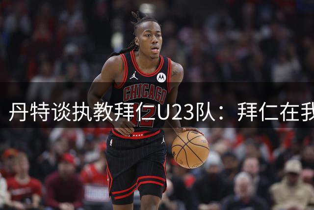 丹特谈执教拜仁U23队：拜仁在我心中占有特殊位置