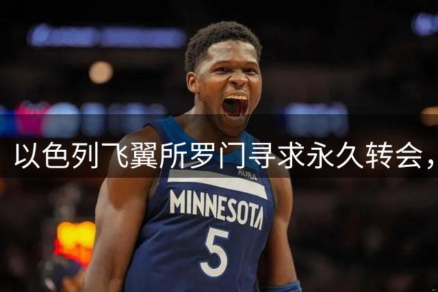 以色列飞翼所罗门寻求永久转会，经纪人透露夏季转会关键计划