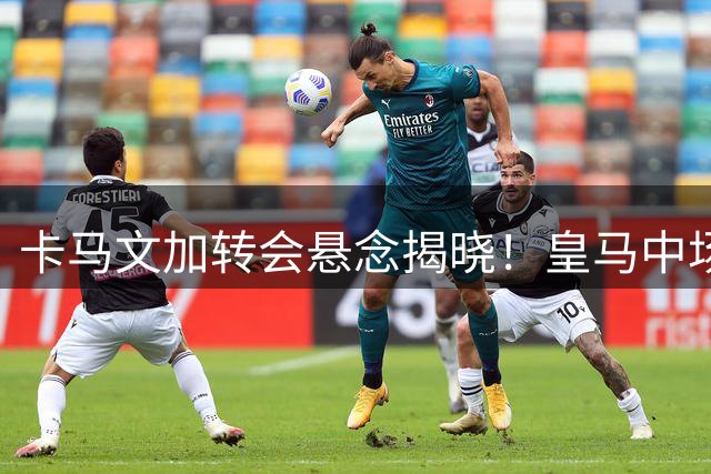 卡马文加转会悬念揭晓！皇马中场拒绝英超双雄坚定留守伯纳乌