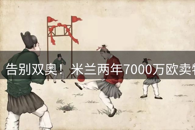 告别双奥！米兰两年7000万欧卖特奥+莱奥，两人合计114球105助