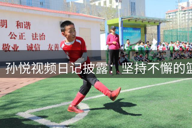 孙悦视频日记披露：坚持不懈的篮球训练是成功关键