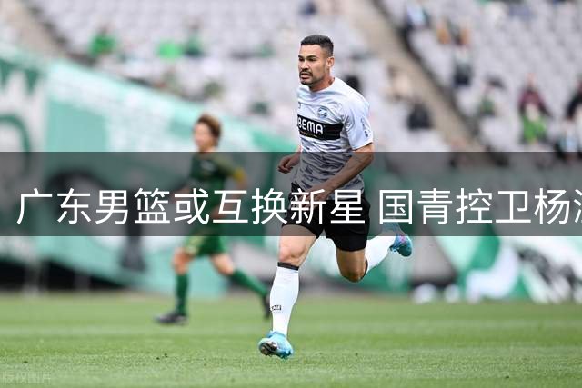 广东男篮或互换新星 国青控卫杨溢成交易筹码？