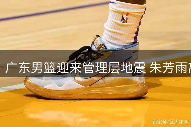 广东男篮迎来管理层地震 朱芳雨离任周鹏携徐昕重磅回归