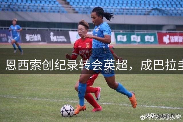 恩西索创纪录转会英超，成巴拉圭最贵球员
