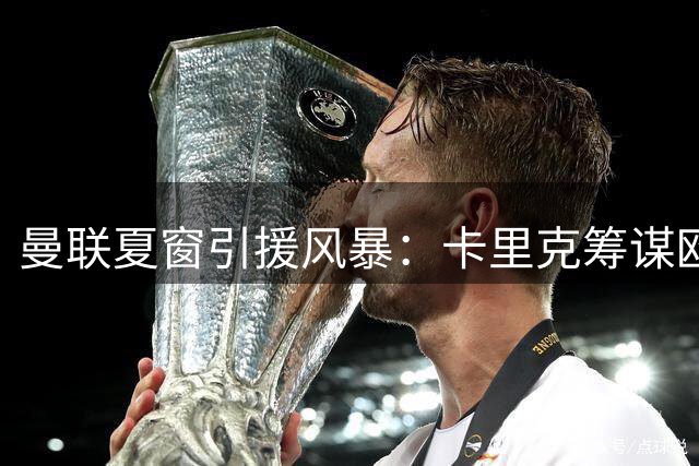 曼联夏窗引援风暴：卡里克筹谋欧冠征程 多名强援加盟在即