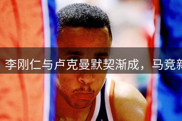 李刚仁与卢克曼默契渐成，马竞新组合值得期待