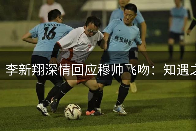 李新翔深情回应穆帅飞吻：知遇之恩让我在中超赛场绽放