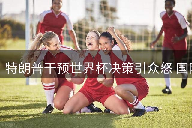 特朗普干预世界杯决策引众怒 国际足联沦为政治秀场