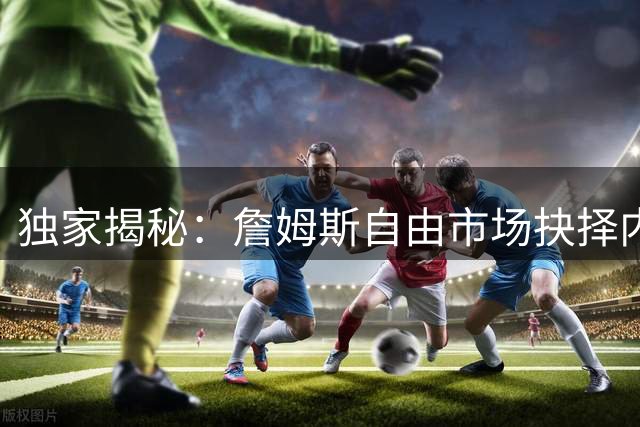 独家揭秘：詹姆斯自由市场抉择内幕 仅骑士获面对面谈判机会