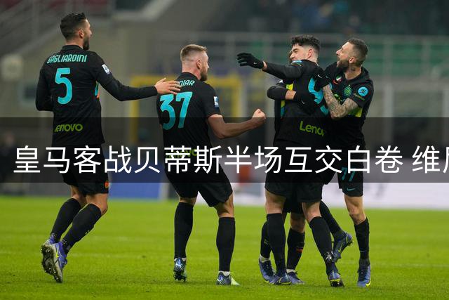 皇马客战贝蒂斯半场互交白卷 维尼修斯姆巴佩屡失良机