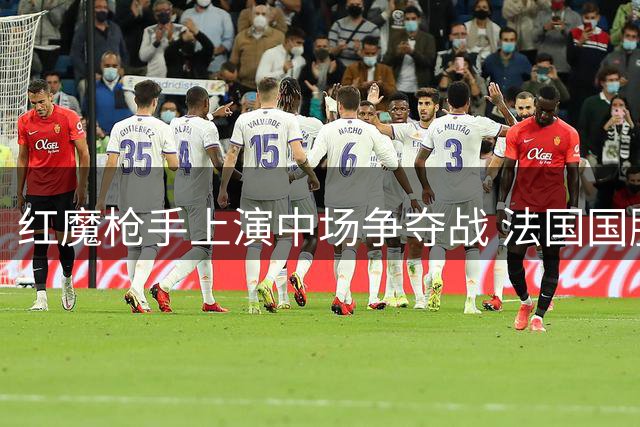 红魔枪手上演中场争夺战 法国国脚科内倾向加盟曼联