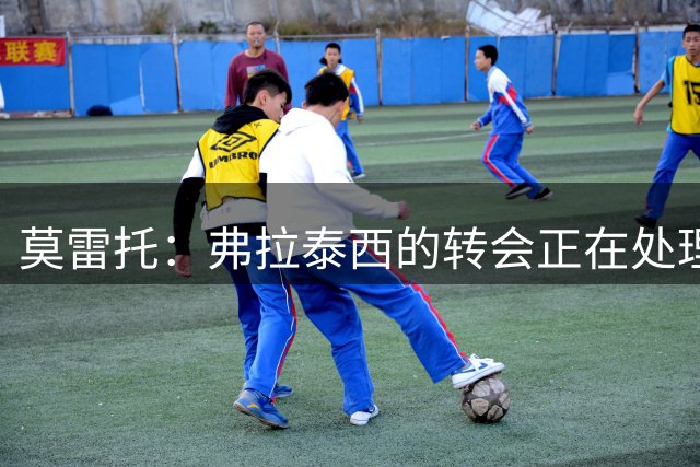 莫雷托：弗拉泰西的转会正在处理最终文件，随后球员将体检签约