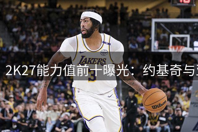 2K27能力值前十曝光：约基奇与亚历山大并列榜首