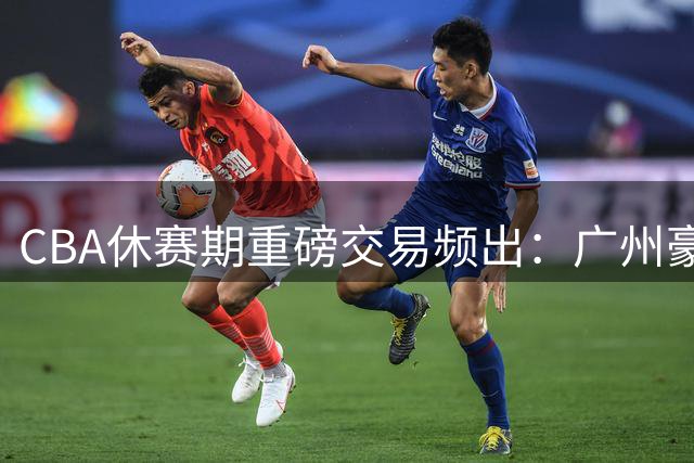 CBA休赛期重磅交易频出：广州豪购状元签 北控锁定强力外援