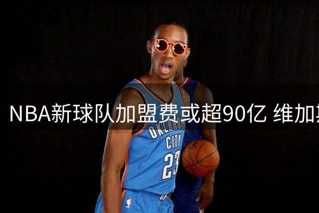 NBA新球队加盟费或超90亿 维加斯领跑扩军计划