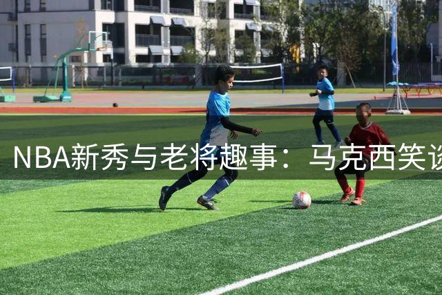 NBA新秀与老将趣事：马克西笑谈与詹姆斯"代沟"达30年